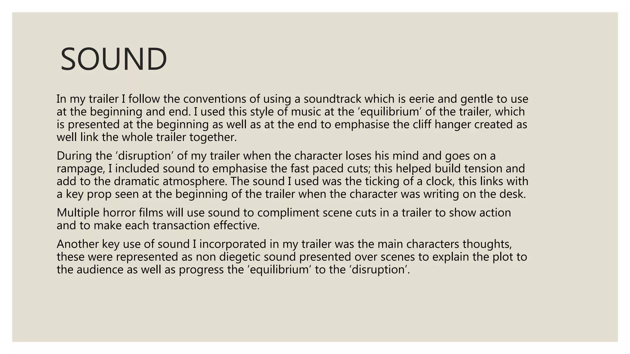 SOUND
In my trailer I follow the conventions of using a soundtrack which is eerie and gentle to use
at the beginning and end. I used this style of music at the ‘equilibrium’ of the trailer, which
is presented at the beginning as well as at the end to emphasise the cliff hanger created as
well link the whole trailer together.
During the ‘disruption’ of my trailer when the character loses his mind and goes on a
rampage, I included sound to emphasise the fast paced cuts; this helped build tension and
add to the dramatic atmosphere. The sound I used was the ticking of a clock, this links with
a key prop seen at the beginning of the trailer when the character was writing on the desk.
Multiple horror films will use sound to compliment scene cuts in a trailer to show action
and to make each transaction effective.
Another key use of sound I incorporated in my trailer was the main characters thoughts,
these were represented as non diegetic sound presented over scenes to explain the plot to
the audience as well as progress the ‘equilibrium’ to the ‘disruption’.
 