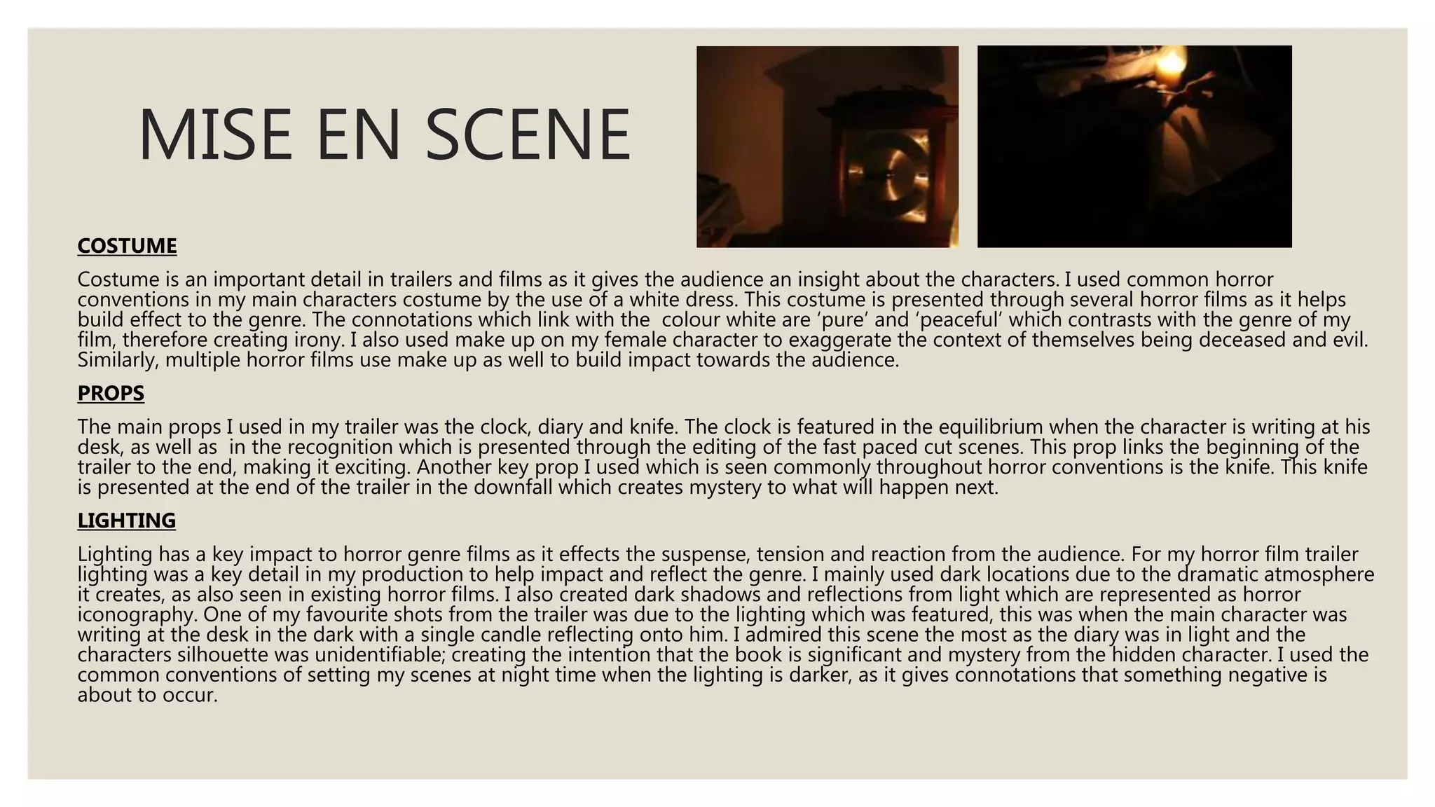 MISE EN SCENE
COSTUME
Costume is an important detail in trailers and films as it gives the audience an insight about the characters. I used common horror
conventions in my main characters costume by the use of a white dress. This costume is presented through several horror films as it helps
build effect to the genre. The connotations which link with the colour white are ‘pure’ and ‘peaceful’ which contrasts with the genre of my
film, therefore creating irony. I also used make up on my female character to exaggerate the context of themselves being deceased and evil.
Similarly, multiple horror films use make up as well to build impact towards the audience.
PROPS
The main props I used in my trailer was the clock, diary and knife. The clock is featured in the equilibrium when the character is writing at his
desk, as well as in the recognition which is presented through the editing of the fast paced cut scenes. This prop links the beginning of the
trailer to the end, making it exciting. Another key prop I used which is seen commonly throughout horror conventions is the knife. This knife
is presented at the end of the trailer in the downfall which creates mystery to what will happen next.
LIGHTING
Lighting has a key impact to horror genre films as it effects the suspense, tension and reaction from the audience. For my horror film trailer
lighting was a key detail in my production to help impact and reflect the genre. I mainly used dark locations due to the dramatic atmosphere
it creates, as also seen in existing horror films. I also created dark shadows and reflections from light which are represented as horror
iconography. One of my favourite shots from the trailer was due to the lighting which was featured, this was when the main character was
writing at the desk in the dark with a single candle reflecting onto him. I admired this scene the most as the diary was in light and the
characters silhouette was unidentifiable; creating the intention that the book is significant and mystery from the hidden character. I used the
common conventions of setting my scenes at night time when the lighting is darker, as it gives connotations that something negative is
about to occur.
 