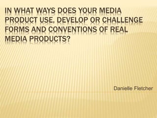 IN WHAT WAYS DOES YOUR MEDIA
PRODUCT USE, DEVELOP OR CHALLENGE
FORMS AND CONVENTIONS OF REAL
MEDIA PRODUCTS?
Danielle Fletcher
 