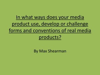 In what ways does your media
product use, develop or challenge
forms and conventions of real media
products?
By Max Shearman
 