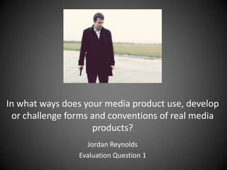 In what ways does your media product use, develop
 or challenge forms and conventions of real media
                    products?
                  Jordan Reynolds
                Evaluation Question 1
 