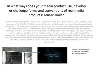 In what ways does your media product use, develop
   or challenge forms and conventions of real media
                products: Teaser Trailer.
 With my film trailer I used ideas from current and past films which shows it conventional, such as text being faded
into scenes or the title of the film being shown at the end as well as the dates etc. However such things such as the
actors names I left ambiguous as I wanted it to be a secretive kind of product to attract audiences. My teaser trailer
     was based on the research I had completed where I analysed three separate trailers and went through their
 differences as well as what makes them conventional and what doesn’t. I then took aspects from my research and
      analysis and cooperated them into my own teaser trailer. The genre is obvious to the audience due to the
conventional effects I used. For instance the continuation of the heartbeat and the black and white scenes, also not
using any humour to create tension and the heartbeat was used to create a desired climax. These effects came into
       play whilst I did my research and made note of the differences between the conventional and the non
                                                     conventional.


                                                                                          The text coming on screen
                                                                                          is one of the similarities I
                                                                                          got from my research.
 