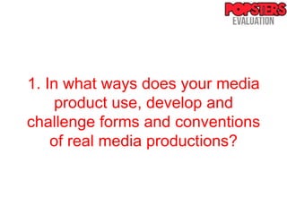 1. In what ways does your media
    product use, develop and
challenge forms and conventions
    of real media productions?
 