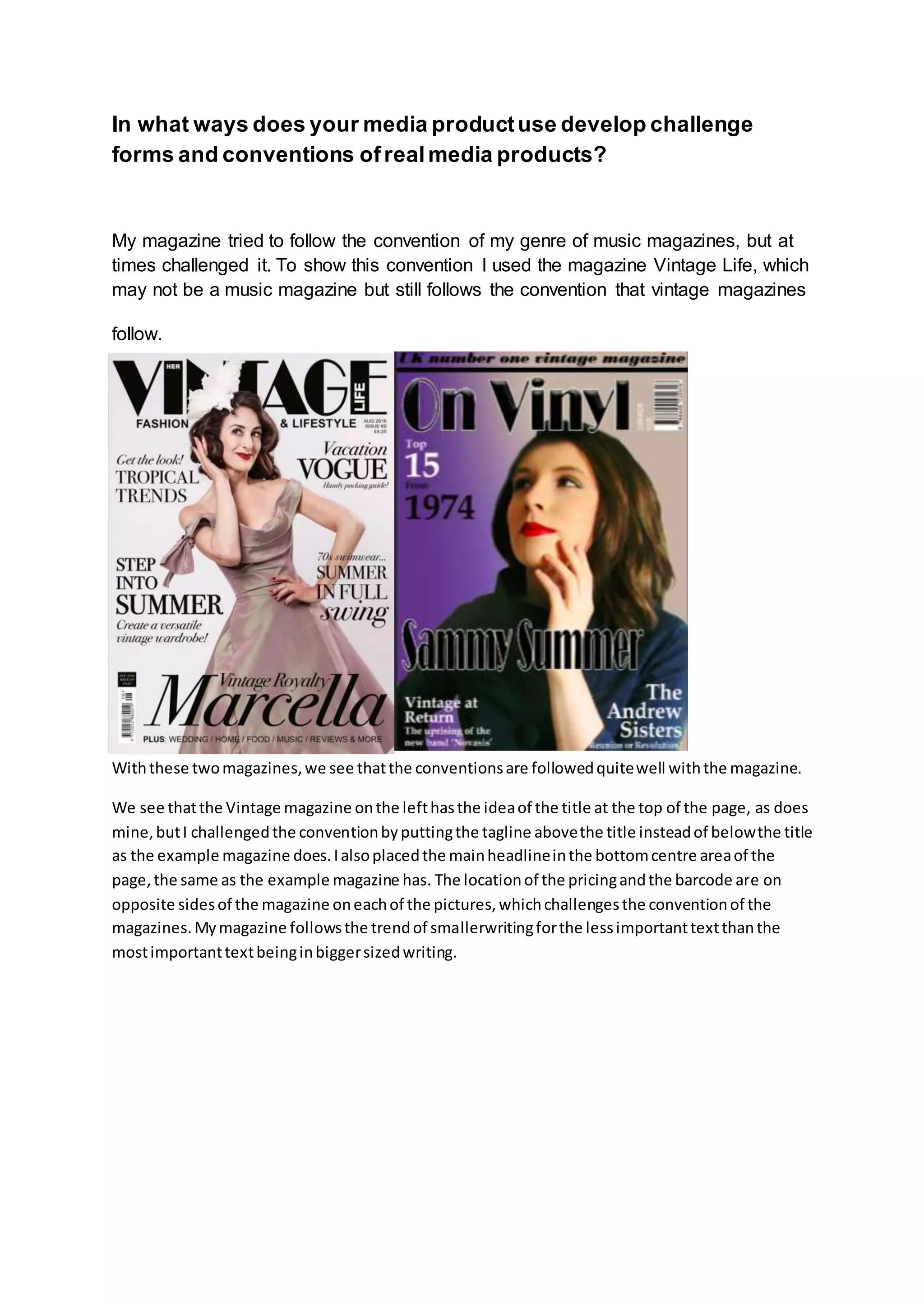 In what ways does your media productuse develop challenge
forms and conventions ofrealmedia products?
My magazine tried to follow the convention of my genre of music magazines, but at
times challenged it. To show this convention I used the magazine Vintage Life, which
may not be a music magazine but still follows the convention that vintage magazines
follow.
Withthese twomagazines,we see thatthe conventionsare followedquitewell withthe magazine.
We see thatthe Vintage magazine onthe lefthasthe ideaof the title at the top of the page, as does
mine,butI challengedthe conventionbyputtingthe tagline abovethe title insteadof belowthe title
as the example magazine does.Ialsoplacedthe mainheadlineinthe bottomcentre areaof the
page,the same as the example magazine has. The locationof the pricingandthe barcode are on
opposite sidesof the magazine oneachof the pictures,whichchallengesthe conventionof the
magazines.Mymagazine followsthe trendof smallerwritingforthe lessimportanttextthanthe
mostimportanttextbeinginbiggersizedwriting.