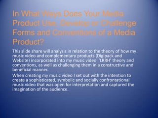 In What Ways Does Your Media
Product Use, Develop or Challenge
Forms and Conventions of a Media
Product?
This slide share will analysis in relation to the theory of how my
music video and complementary products (Digipack and
Website) incorporated into my music video ‘LRRH’ theory and
conventions, as well as challenging them in a constructive and
beneficial manner.
When creating my music video I set out with the intention to
create a sophisticated, symbolic and socially confrontational
music video that was open for interpretation and captured the
imagination of the audience.
 