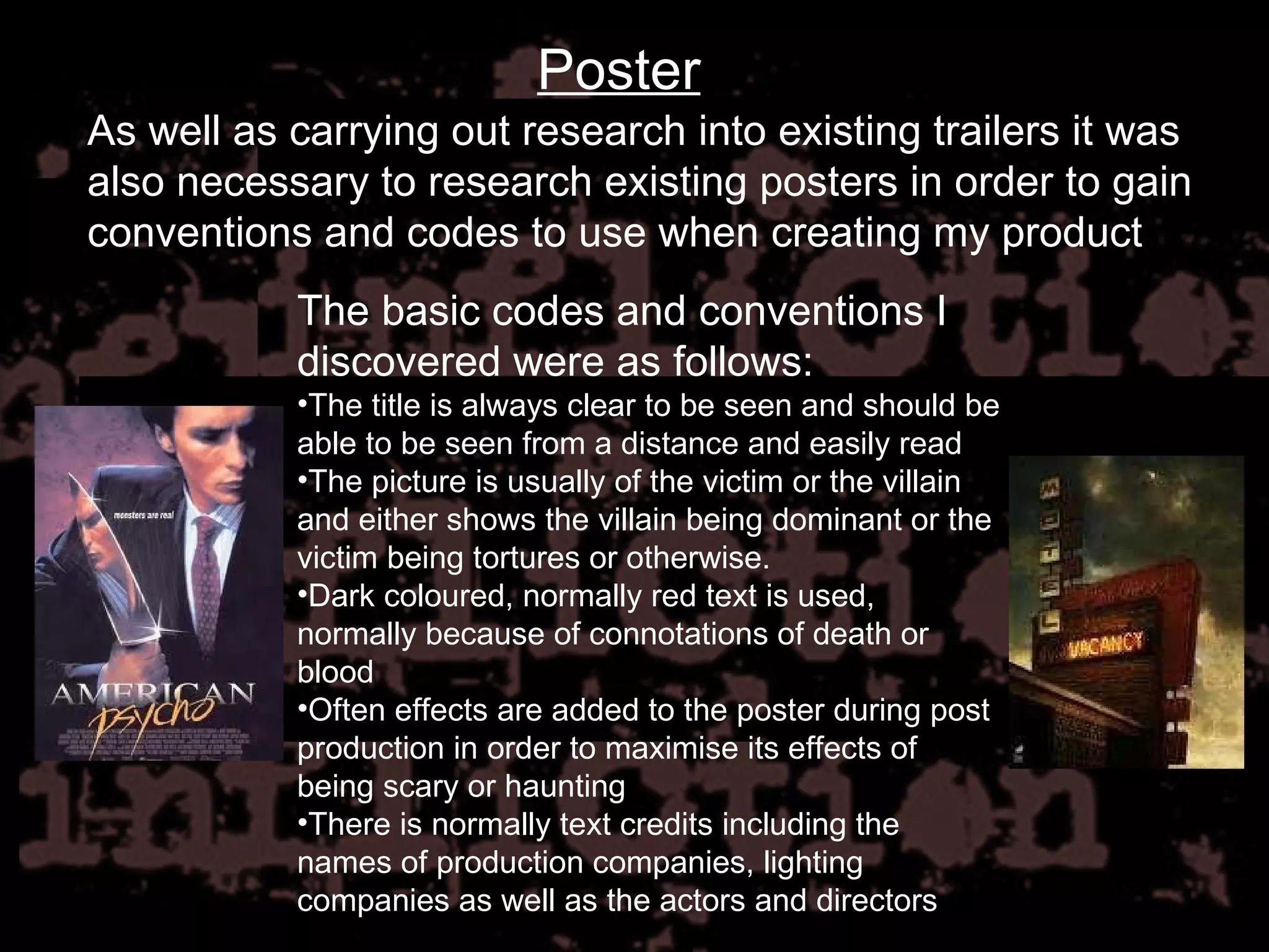 Poster As well as carrying out research into existing trailers it was also necessary to research existing posters in order to gain conventions and codes to use when creating my product The basic codes and conventions I discovered were as follows: The title is always clear to be seen and should be able to be seen from a distance and easily read The picture is usually of the victim or the villain and either shows the villain being dominant or the victim being tortures or otherwise. Dark coloured, normally red text is used, normally because of connotations of death or blood Often effects are added to the poster during post production in order to maximise its effects of being scary or haunting There is normally text credits including the names of production companies, lighting companies as well as the actors and directors 