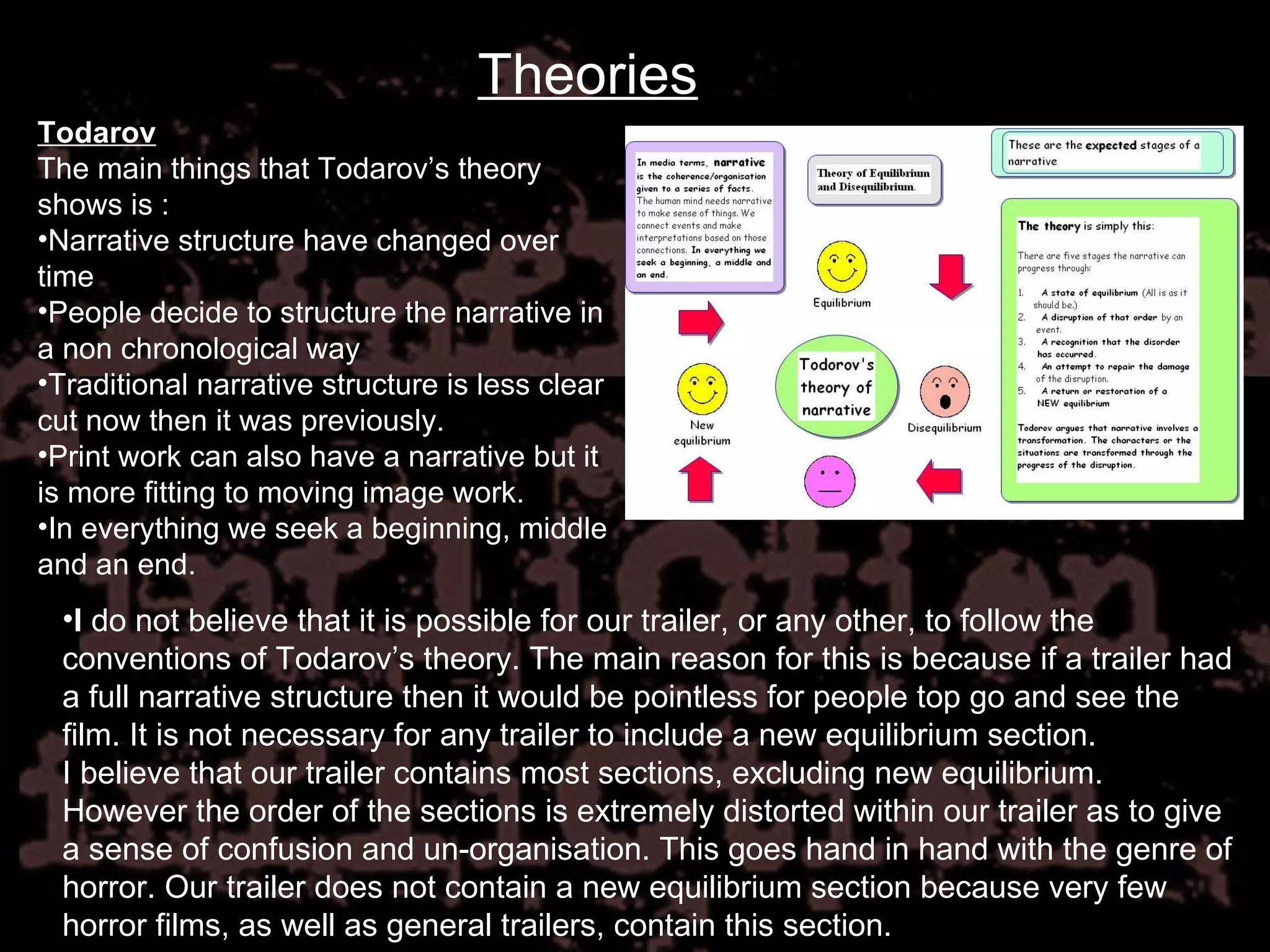 Theories Todarov The main things that Todarov’s theory shows is : Narrative structure have changed over time People decide to structure the narrative in a non chronological way  Traditional narrative structure is less clear cut now then it was previously. Print work can also have a narrative but it is more fitting to moving image work. In everything we seek a beginning, middle and an end. I  do not believe that it is possible for our trailer, or any other, to follow the conventions of Todarov’s theory. The main reason for this is because if a trailer had a full narrative structure then it would be pointless for people top go and see the film. It is not necessary for any trailer to include a new equilibrium section.  I believe that our trailer contains most sections, excluding new equilibrium. However the order of the sections is extremely distorted within our trailer as to give a sense of confusion and un-organisation. This goes hand in hand with the genre of horror. Our trailer does not contain a new equilibrium section because very few horror films, as well as general trailers, contain this section. 