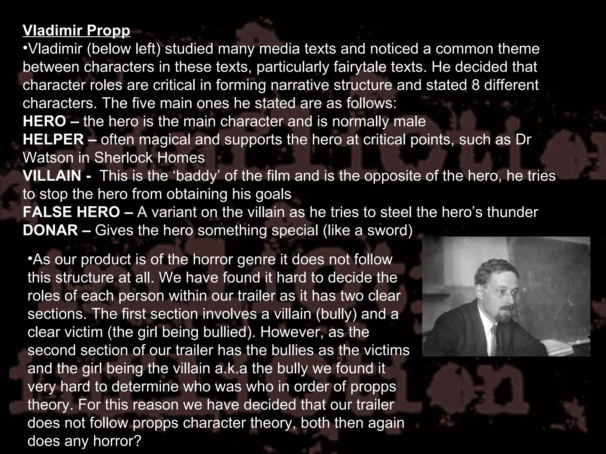 Vladimir Propp Vladimir (below left) studied many media texts and noticed a common theme between characters in these texts, particularly fairytale texts. He decided that character roles are critical in forming narrative structure and stated 8 different characters. The five main ones he stated are as follows: HERO –  the hero is the main character and is normally male HELPER   –  often magical and supports the hero at critical points, such as Dr Watson in Sherlock Homes VILLAIN -  This is the ‘baddy’ of the film and is the opposite of the hero, he tries to stop the hero from obtaining his goals FALSE HERO –  A variant on the villain as he tries to steel the hero’s thunder DONAR –  Gives the hero something special (like a sword) As our product is of the horror genre it does not follow this structure at all. We have found it hard to decide the roles of each person within our trailer as it has two clear sections. The first section involves a villain (bully) and a clear victim (the girl being bullied). However, as the second section of our trailer has the bullies as the victims and the girl being the villain a.k.a the bully we found it very hard to determine who was who in order of propps theory. For this reason we have decided that our trailer does not follow propps character theory, both then again does any horror? 