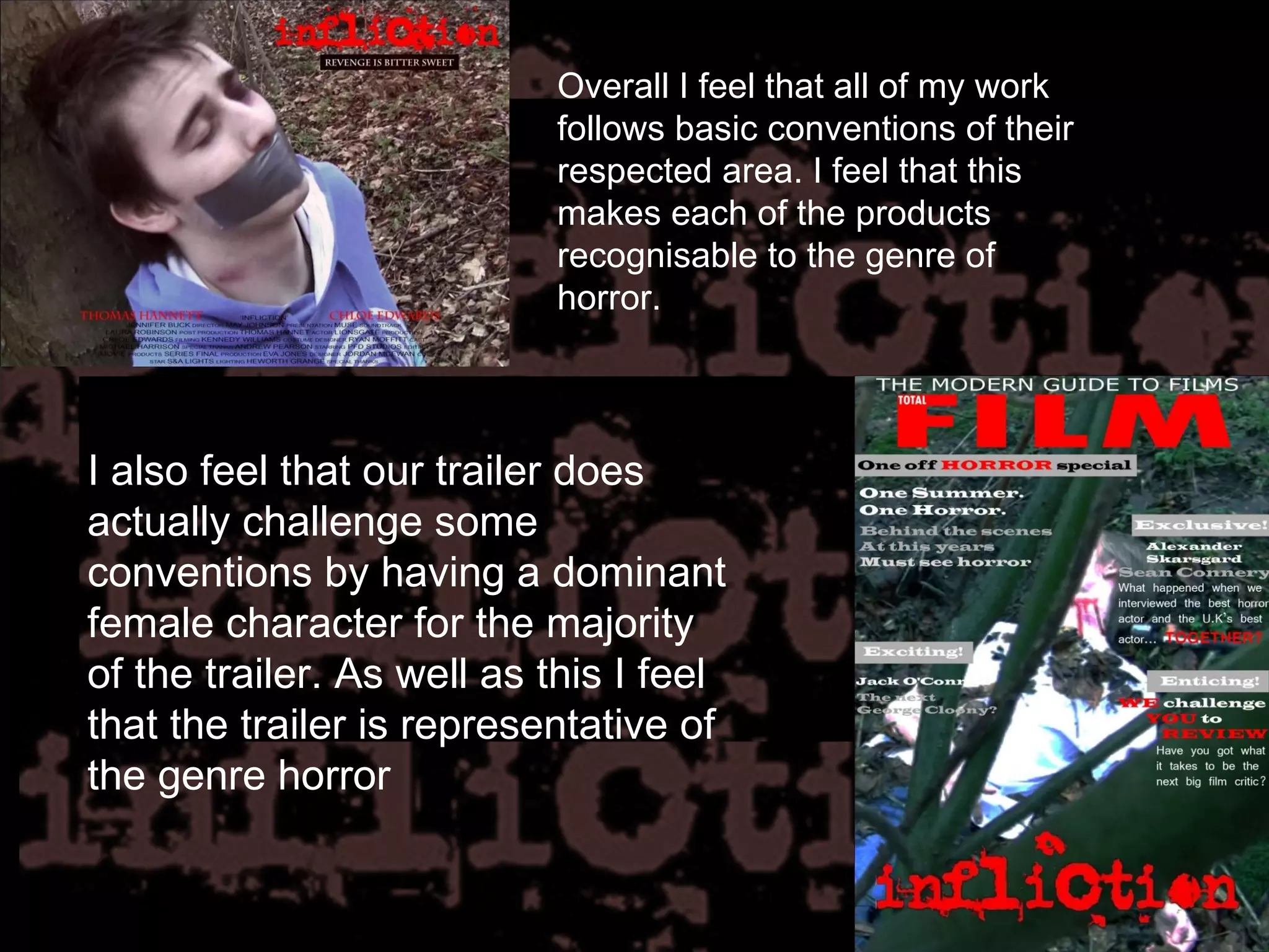 Overall I feel that all of my work follows basic conventions of their respected area. I feel that this makes each of the products recognisable to the genre of horror. I also feel that our trailer does actually challenge some conventions by having a dominant female character for the majority of the trailer. As well as this I feel that the trailer is representative of the genre horror  