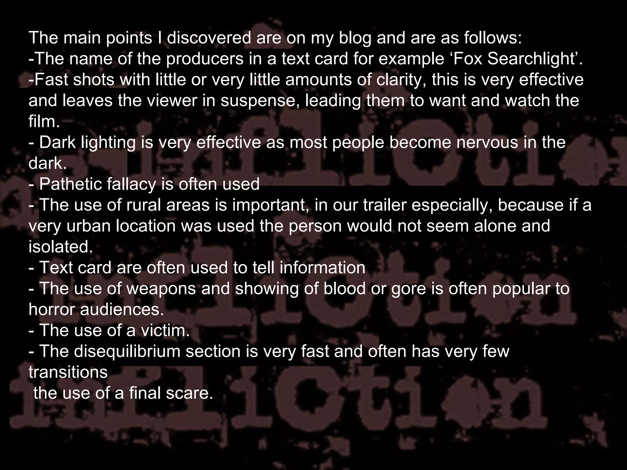 The main points I discovered are on my blog and are as follows: -The name of the producers in a text card for example ‘Fox Searchlight’.  -Fast shots with little or very little amounts of clarity, this is very effective and leaves the viewer in suspense, leading them to want and watch the film.  - Dark lighting is very effective as most people become nervous in the dark.  - Pathetic fallacy is often used - The use of rural areas is important, in our trailer especially, because if a very urban location was used the person would not seem alone and isolated.  - Text card are often used to tell information - The use of weapons and showing of blood or gore is often popular to horror audiences.  - The use of a victim.  - The disequilibrium section is very fast and often has very few transitions  the use of a final scare. 