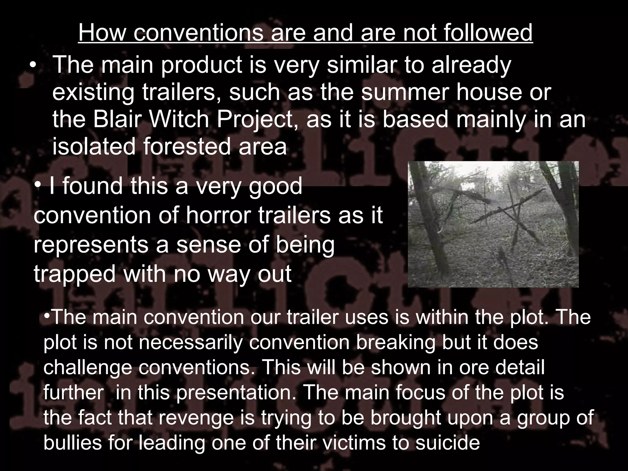 The main product is very similar to already existing trailers, such as the summer house or the Blair Witch Project, as it is based mainly in an isolated forested area I found this a very good convention of horror trailers as it represents a sense of being trapped with no way out The main convention our trailer uses is within the plot. The plot is not necessarily convention breaking but it does challenge conventions. This will be shown in ore detail further  in this presentation. The main focus of the plot is the fact that revenge is trying to be brought upon a group of bullies for leading one of their victims to suicide How conventions are and are not followed 