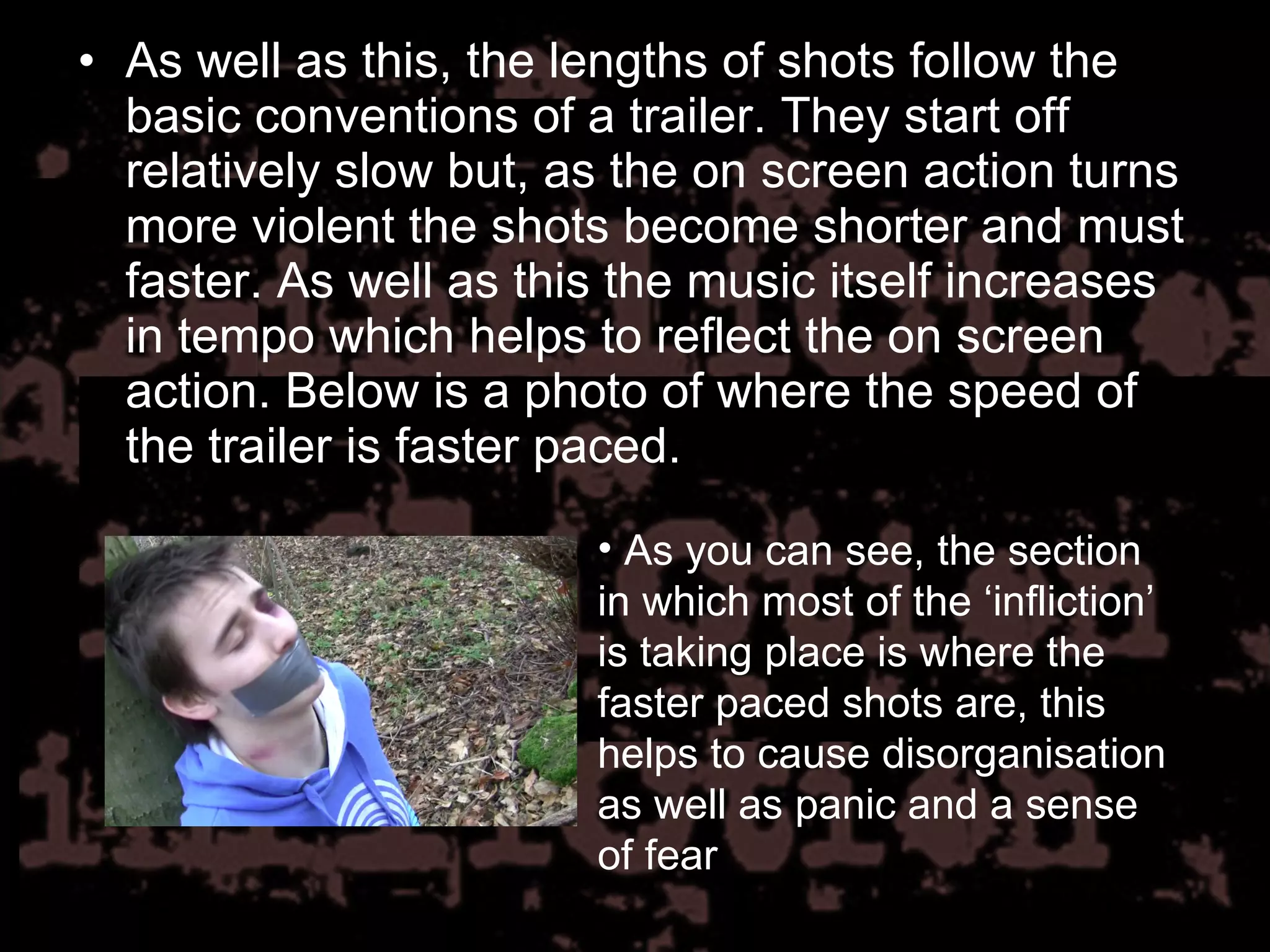 As well as this, the lengths of shots follow the basic conventions of a trailer. They start off relatively slow but, as the on screen action turns more violent the shots become shorter and must faster. As well as this the music itself increases in tempo which helps to reflect the on screen action. Below is a photo of where the speed of the trailer is faster paced.  As you can see, the section in which most of the ‘infliction’ is taking place is where the faster paced shots are, this helps to cause disorganisation as well as panic and a sense of fear 