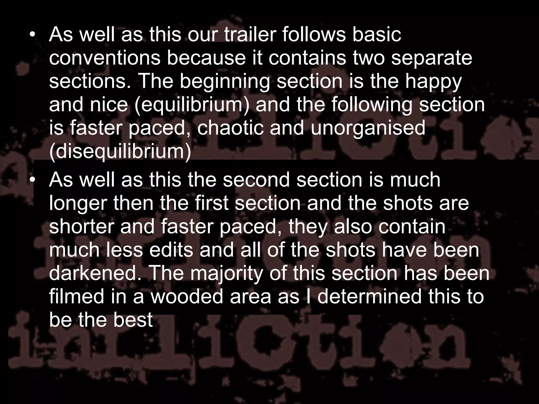 As well as this our trailer follows basic conventions because it contains two separate sections. The beginning section is the happy and nice (equilibrium) and the following section is faster paced, chaotic and unorganised (disequilibrium) As well as this the second section is much longer then the first section and the shots are shorter and faster paced, they also contain much less edits and all of the shots have been darkened. The majority of this section has been filmed in a wooded area as I determined this to be the best 