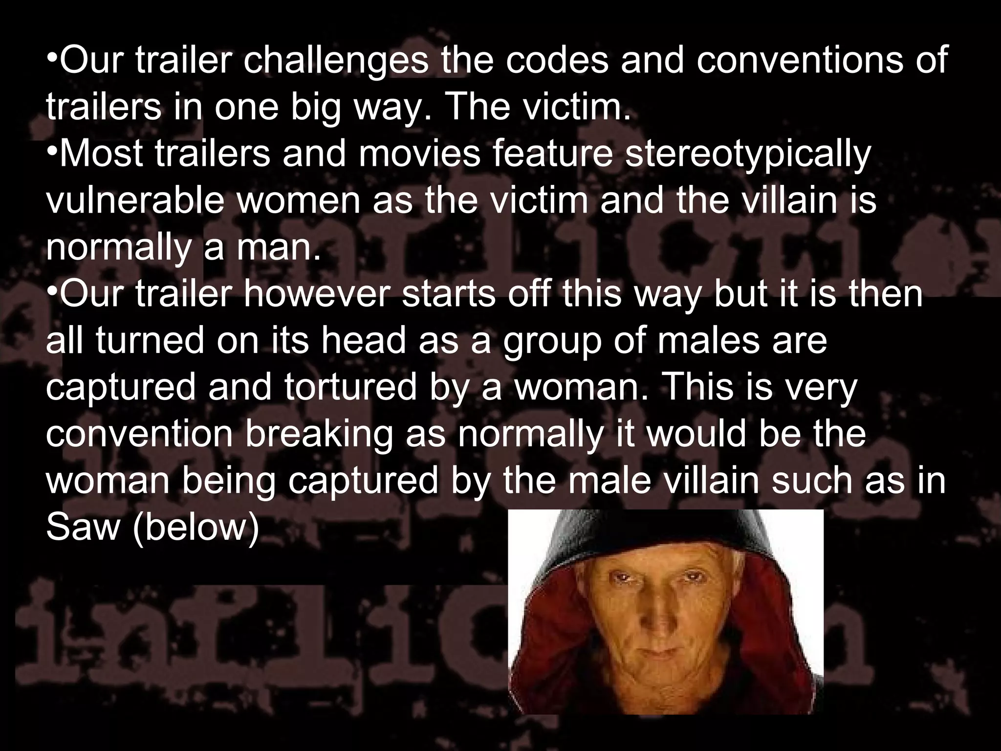 Our trailer challenges the codes and conventions of trailers in one big way. The victim. Most trailers and movies feature stereotypically vulnerable women as the victim and the villain is normally a man. Our trailer however starts off this way but it is then all turned on its head as a group of males are captured and tortured by a woman. This is very convention breaking as normally it would be the woman being captured by the male villain such as in Saw (below) 