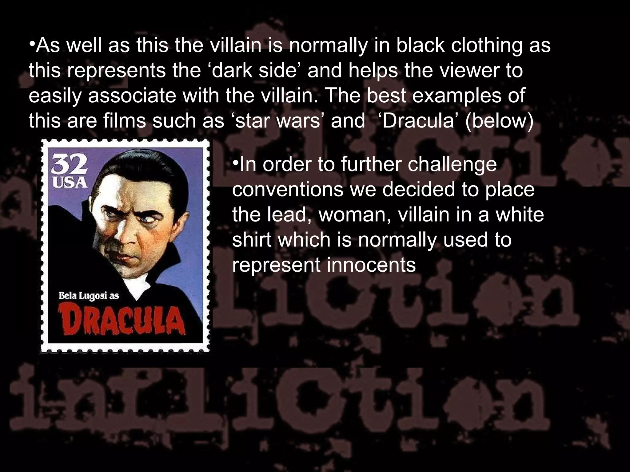 As well as this the villain is normally in black clothing as this represents the ‘dark side’ and helps the viewer to easily associate with the villain. The best examples of this are films such as ‘star wars’ and  ‘Dracula’ (below) In order to further challenge conventions we decided to place the lead, woman, villain in a white shirt which is normally used to represent innocents 