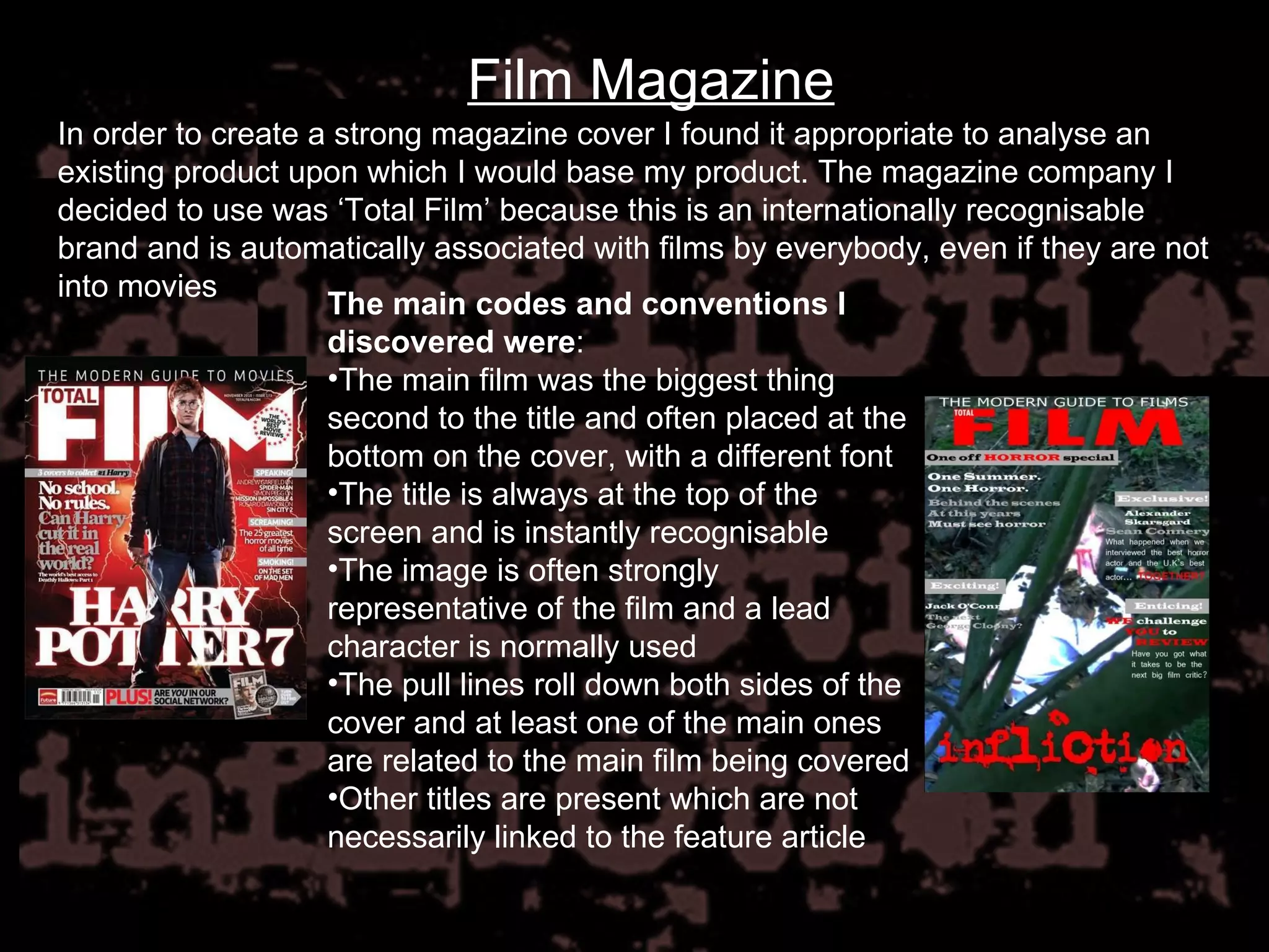 Film Magazine In order to create a strong magazine cover I found it appropriate to analyse an existing product upon which I would base my product. The magazine company I decided to use was ‘Total Film’ because this is an internationally recognisable brand and is automatically associated with films by everybody, even if they are not into movies The main codes and conventions I discovered were : The main film was the biggest thing second to the title and often placed at the bottom on the cover, with a different font The title is always at the top of the screen and is instantly recognisable The image is often strongly representative of the film and a lead character is normally used The pull lines roll down both sides of the cover and at least one of the main ones are related to the main film being covered Other titles are present which are not necessarily linked to the feature article 