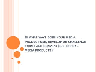 IN WHAT WAYS DOES YOUR MEDIA
PRODUCT USE, DEVELOP OR CHALLENGE
FORMS AND CONVENTIONS OF REAL
MEDIA PRODUCTS?
 