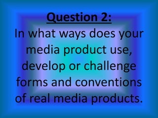 Question 2:
In what ways does your
media product use,
develop or challenge
forms and conventions
of real media products.
 