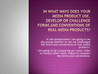 In the presentation I am going to be
    discussing whether or not we challenged
    the forms and conventions of real media
                                   products.
I am going to be comparing our music video
   to various other music videos to compare
                  the forms and conventions.
 