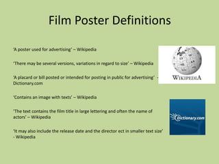 Film Poster Definitions
‘A poster used for advertising’ – Wikipedia

‘There may be several versions, variations in regard to size’ – Wikipedia

‘A placard or bill posted or intended for posting in public for advertising’ -
Dictionary.com

‘Contains an image with texts’ – Wikipedia

‘The text contains the film title in large lettering and often the name of
actors’ – Wikipedia

‘It may also include the release date and the director ect in smaller text size’
- Wikipedia
 