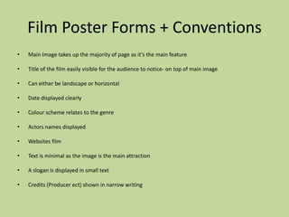 Film Poster Forms + Conventions
•   Main Image takes up the majority of page as it’s the main feature

•   Title of the film easily visible for the audience to notice- on top of main image

•   Can either be landscape or horizontal

•   Date displayed clearly

•   Colour scheme relates to the genre

•   Actors names displayed

•   Websites film

•   Text is minimal as the image is the main attraction

•   A slogan is displayed in small text

•   Credits (Producer ect) shown in narrow writing
 