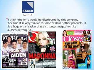 * I think ‘the lyric would be distributed by this company
 because it is very similar to some of Bauer other products. It
 is a huge organisation that distributes magazines like
 Closer/Kerrang/Q.
 