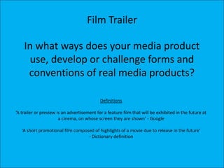 Film Trailer

    In what ways does your media product
     use, develop or challenge forms and
     conventions of real media products?

                                            Definitions

‘A trailer or preview is an advertisement for a feature film that will be exhibited in the future at
                       a cinema, on whose screen they are shown’ - Google

   ‘A short promotional film composed of highlights of a movie due to release in the future’
                                   - Dictionary definition
 