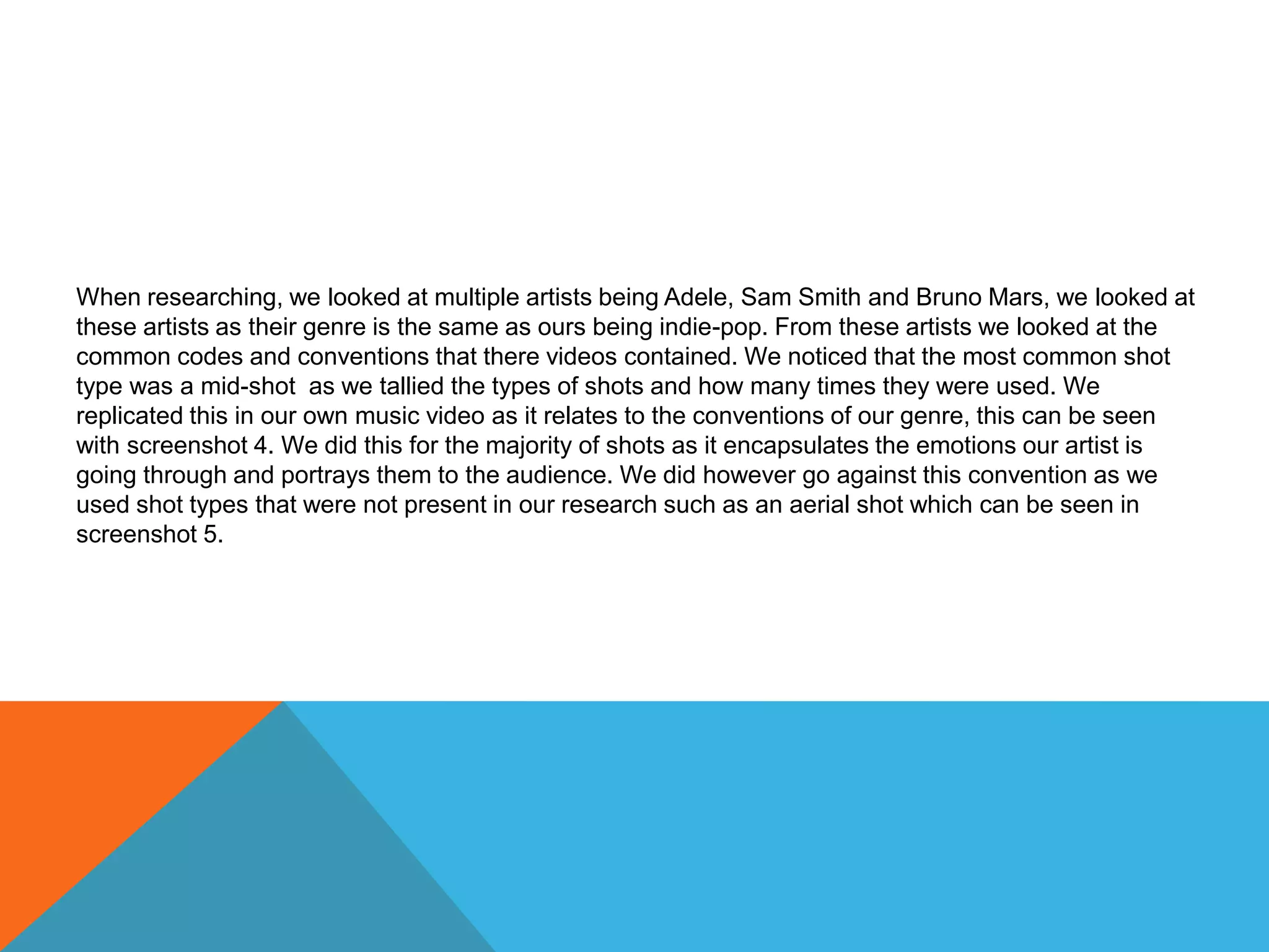 When researching, we looked at multiple artists being Adele, Sam Smith and Bruno Mars, we looked at
these artists as their genre is the same as ours being indie-pop. From these artists we looked at the
common codes and conventions that there videos contained. We noticed that the most common shot
type was a mid-shot as we tallied the types of shots and how many times they were used. We
replicated this in our own music video as it relates to the conventions of our genre, this can be seen
with screenshot 4. We did this for the majority of shots as it encapsulates the emotions our artist is
going through and portrays them to the audience. We did however go against this convention as we
used shot types that were not present in our research such as an aerial shot which can be seen in
screenshot 5.
 