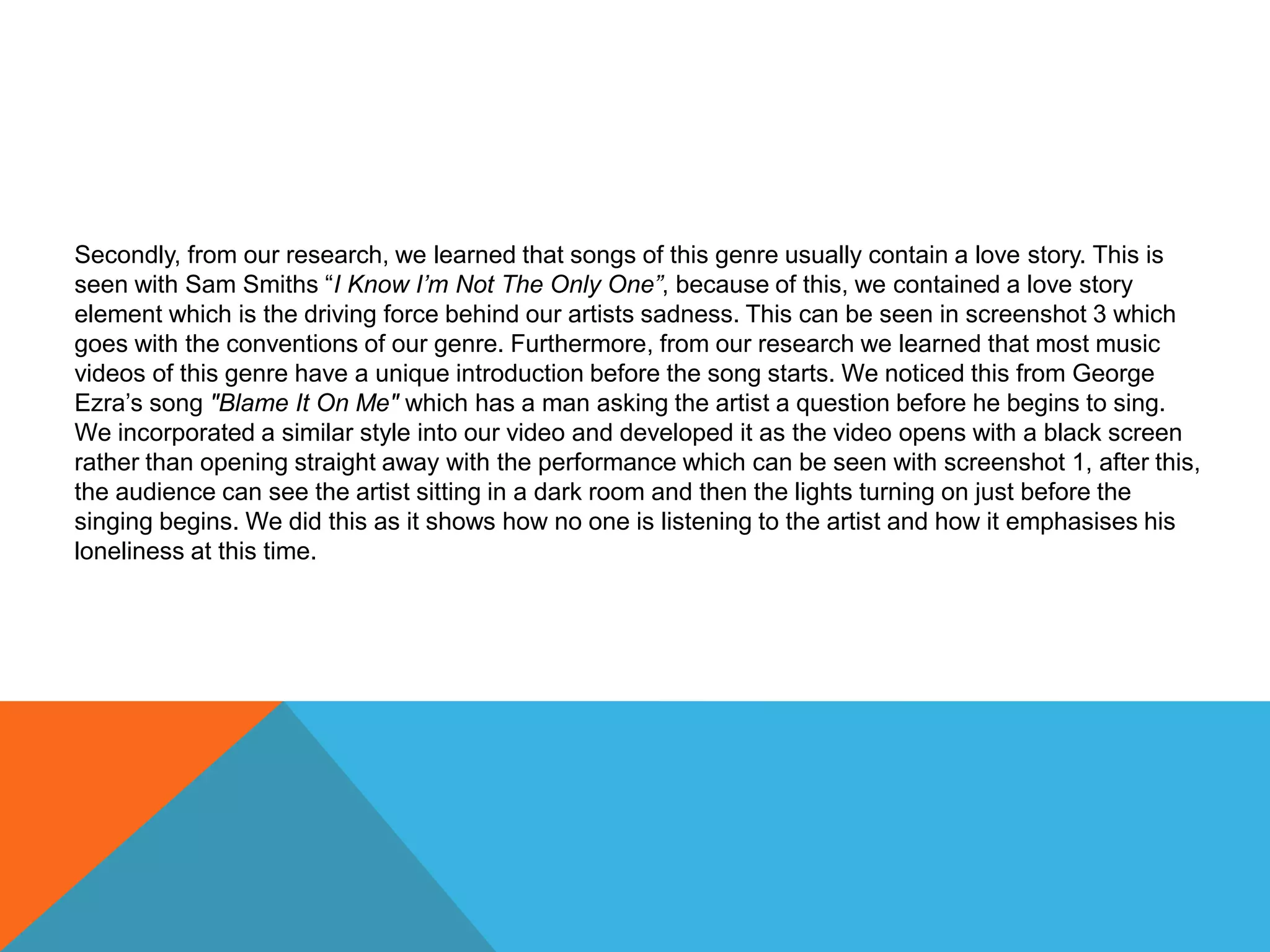 Secondly, from our research, we learned that songs of this genre usually contain a love story. This is
seen with Sam Smiths “I Know I’m Not The Only One”, because of this, we contained a love story
element which is the driving force behind our artists sadness. This can be seen in screenshot 3 which
goes with the conventions of our genre. Furthermore, from our research we learned that most music
videos of this genre have a unique introduction before the song starts. We noticed this from George
Ezra’s song "Blame It On Me" which has a man asking the artist a question before he begins to sing.
We incorporated a similar style into our video and developed it as the video opens with a black screen
rather than opening straight away with the performance which can be seen with screenshot 1, after this,
the audience can see the artist sitting in a dark room and then the lights turning on just before the
singing begins. We did this as it shows how no one is listening to the artist and how it emphasises his
loneliness at this time.
 