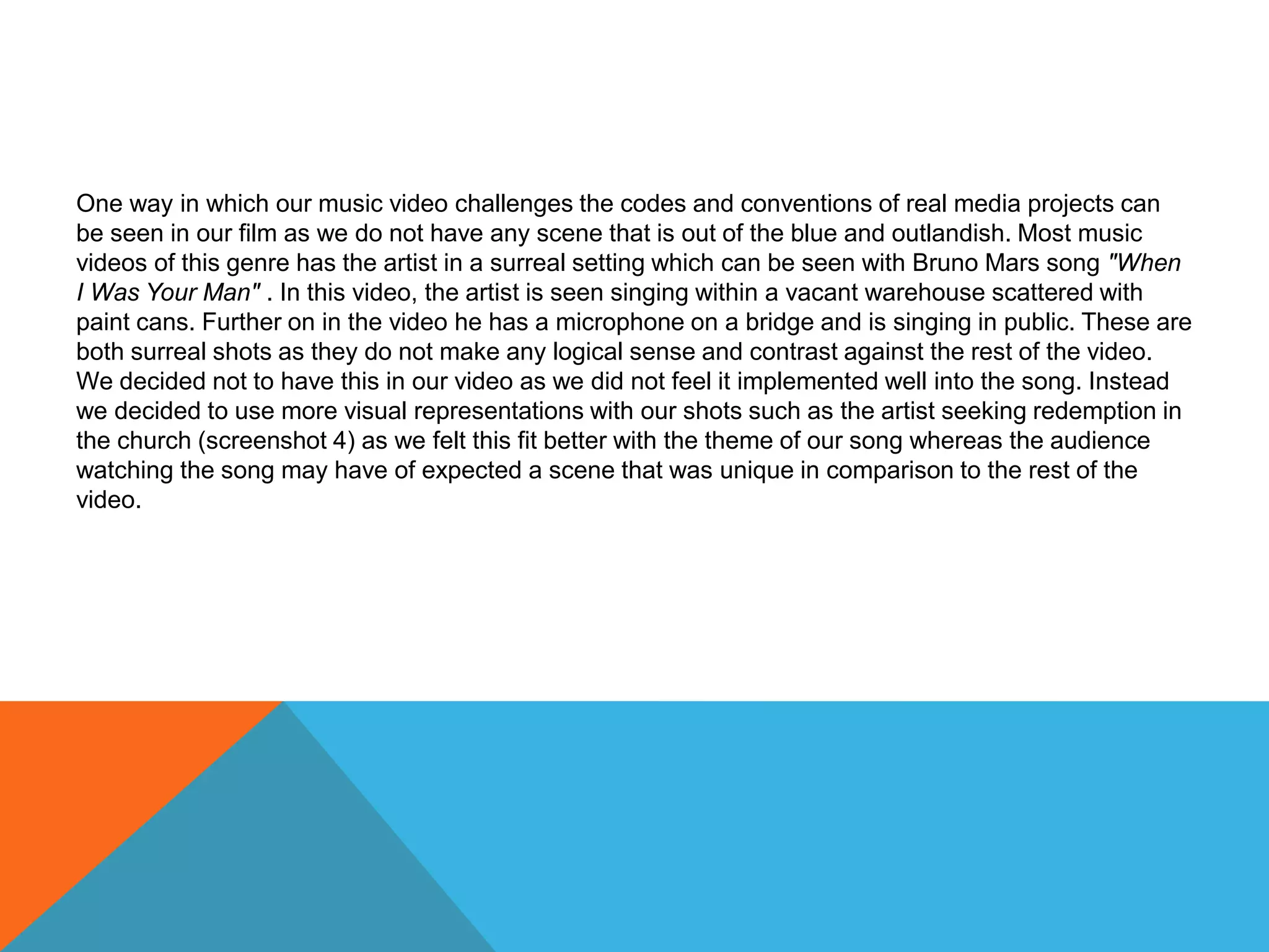 One way in which our music video challenges the codes and conventions of real media projects can
be seen in our film as we do not have any scene that is out of the blue and outlandish. Most music
videos of this genre has the artist in a surreal setting which can be seen with Bruno Mars song "When
I Was Your Man" . In this video, the artist is seen singing within a vacant warehouse scattered with
paint cans. Further on in the video he has a microphone on a bridge and is singing in public. These are
both surreal shots as they do not make any logical sense and contrast against the rest of the video.
We decided not to have this in our video as we did not feel it implemented well into the song. Instead
we decided to use more visual representations with our shots such as the artist seeking redemption in
the church (screenshot 4) as we felt this fit better with the theme of our song whereas the audience
watching the song may have of expected a scene that was unique in comparison to the rest of the
video.
 
