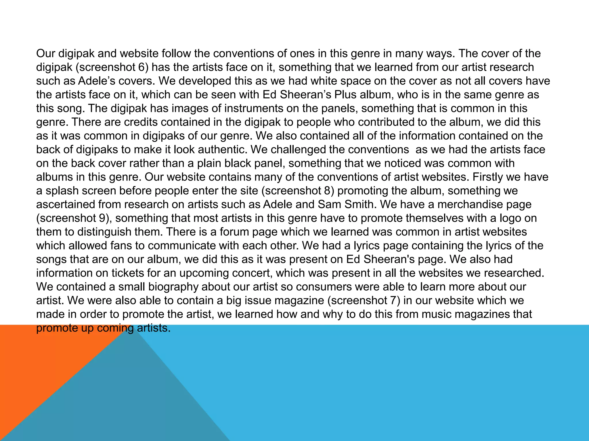 Our digipak and website follow the conventions of ones in this genre in many ways. The cover of the
digipak (screenshot 6) has the artists face on it, something that we learned from our artist research
such as Adele’s covers. We developed this as we had white space on the cover as not all covers have
the artists face on it, which can be seen with Ed Sheeran’s Plus album, who is in the same genre as
this song. The digipak has images of instruments on the panels, something that is common in this
genre. There are credits contained in the digipak to people who contributed to the album, we did this
as it was common in digipaks of our genre. We also contained all of the information contained on the
back of digipaks to make it look authentic. We challenged the conventions as we had the artists face
on the back cover rather than a plain black panel, something that we noticed was common with
albums in this genre. Our website contains many of the conventions of artist websites. Firstly we have
a splash screen before people enter the site (screenshot 8) promoting the album, something we
ascertained from research on artists such as Adele and Sam Smith. We have a merchandise page
(screenshot 9), something that most artists in this genre have to promote themselves with a logo on
them to distinguish them. There is a forum page which we learned was common in artist websites
which allowed fans to communicate with each other. We had a lyrics page containing the lyrics of the
songs that are on our album, we did this as it was present on Ed Sheeran's page. We also had
information on tickets for an upcoming concert, which was present in all the websites we researched.
We contained a small biography about our artist so consumers were able to learn more about our
artist. We were also able to contain a big issue magazine (screenshot 7) in our website which we
made in order to promote the artist, we learned how and why to do this from music magazines that
promote up coming artists.
 