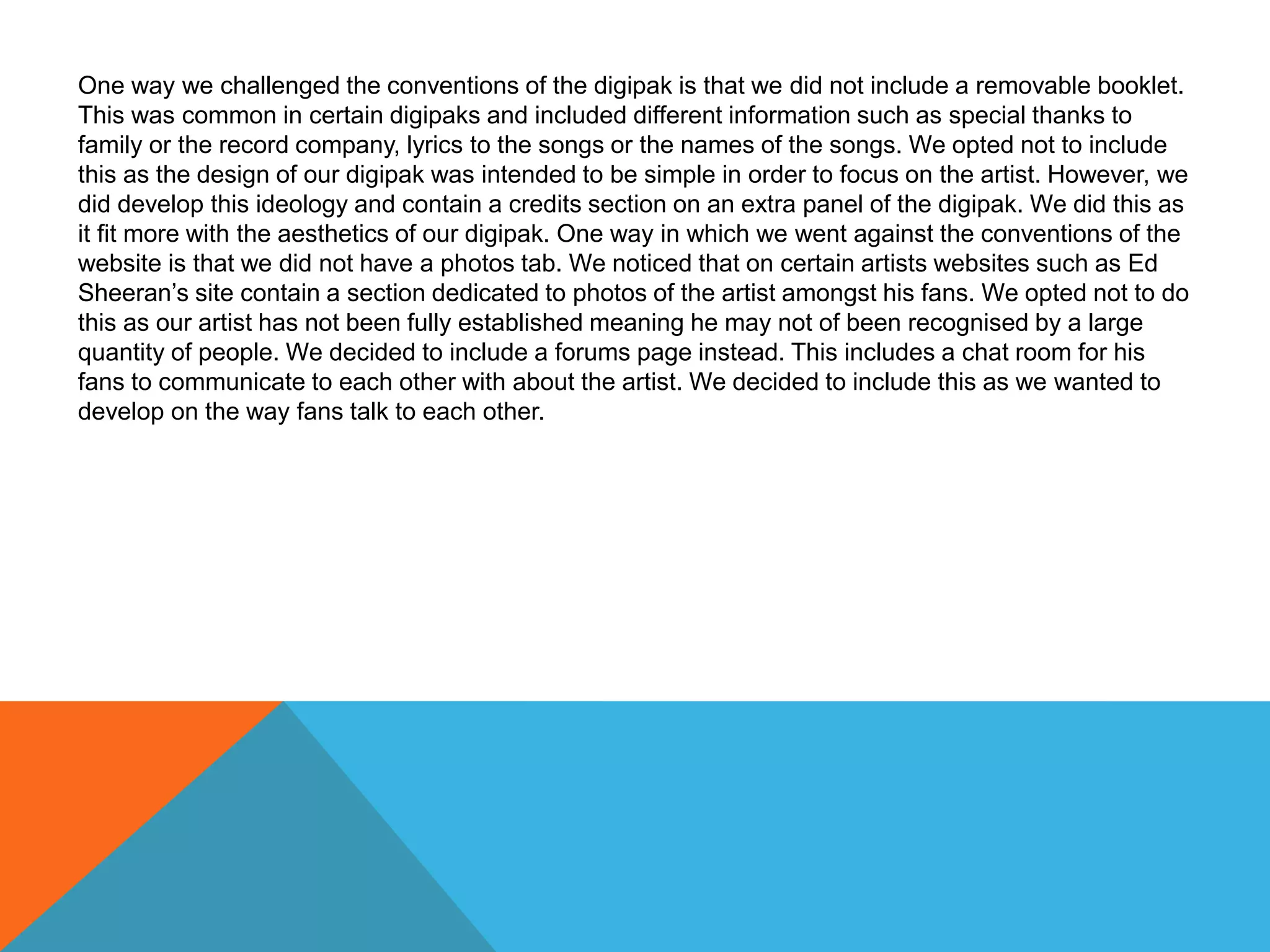 One way we challenged the conventions of the digipak is that we did not include a removable booklet.
This was common in certain digipaks and included different information such as special thanks to
family or the record company, lyrics to the songs or the names of the songs. We opted not to include
this as the design of our digipak was intended to be simple in order to focus on the artist. However, we
did develop this ideology and contain a credits section on an extra panel of the digipak. We did this as
it fit more with the aesthetics of our digipak. One way in which we went against the conventions of the
website is that we did not have a photos tab. We noticed that on certain artists websites such as Ed
Sheeran’s site contain a section dedicated to photos of the artist amongst his fans. We opted not to do
this as our artist has not been fully established meaning he may not of been recognised by a large
quantity of people. We decided to include a forums page instead. This includes a chat room for his
fans to communicate to each other with about the artist. We decided to include this as we wanted to
develop on the way fans talk to each other.
 