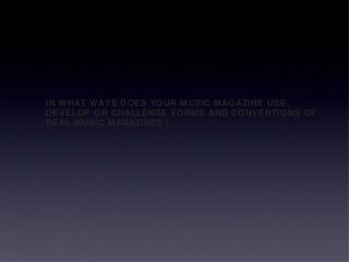 IN WHAT WAYS DOES YOUR MUSIC MAGAZINE USE,
DEVELOP OR CHALLENGE FORMS AND CONVENTIONS OF
REAL MUSIC MAGAZINES?
 