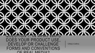 QUESTION 1: IN WHAT WAYS
DOES YOUR PRODUCT USE,
DEVELOP OR CHALLENGE
FORMS AND CONVENTIONS
Chloe Collins
 