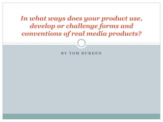 B Y T O M B U R D E N
In what ways does your product use,
develop or challenge forms and
conventions of real media products?
 