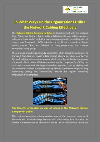 In What Ways Do the Organizations Utilize
the Network Cabling Effectively
The Network Cabling Company in Dubai is flourishing fast with the evolving
time. Numerous Business firms, public establishments, non-public elements,
colleges, schools, and so forth all are developing pastimes in compelling tele cell
smartphone frameworks, CCTV administrations, Cloud preparations, Server
reinforcements, CRM, and different far flung preparations the business
enterprise cabling groups.
These groups provide a community association, which allows the customers to
transport first-class and mystery data without abusing any data security. The
Network cabling includes many groups which might be applied to companion
the wealth of internet upheld devices which might be chargeable for shifting the
data and statistics with the help of switches, switches, data stockpiling and
distinctive outcomes of business enterprise. The institutions nowadays are using
community cabling that continuously searches for regular availability
throughout the workplaces.
The Benefits presented via way of means of the Network Cabling
Company in Dubai:
The business enterprise cabling receives one of the maximum substantial
elements with inside the large ventures that continuously interface with the
diverse business enterprise devices that assure the correspondence circulate is
 