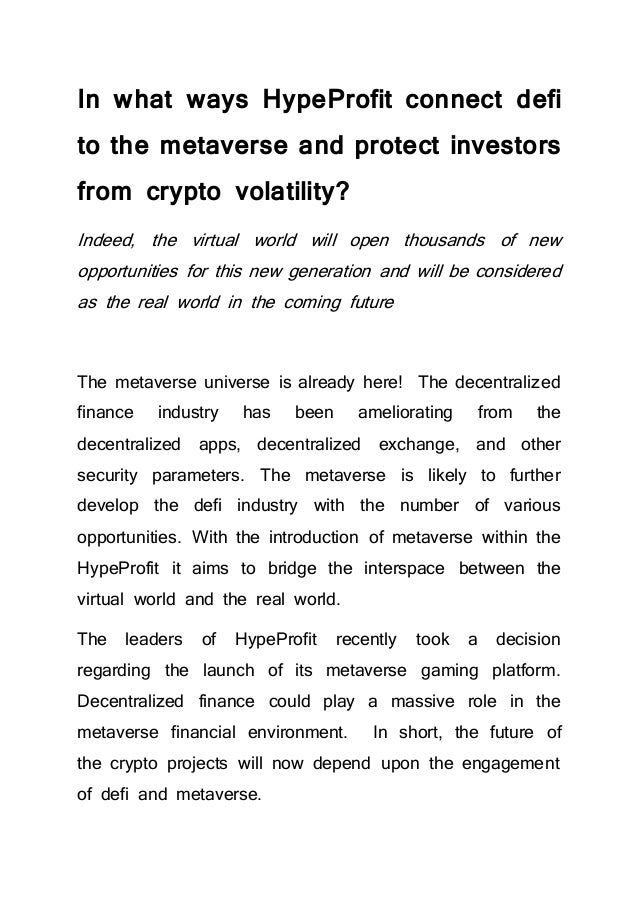 In what ways HypeProfit connect defi
to the metaverse and protect investors
from crypto volatility?
Indeed, the virtual world will open thousands of new
opportunities for this new generation and will be considered
as the real world in the coming future
The metaverse universe is already here! The decentralized
finance industry has been ameliorating from the
decentralized apps, decentralized exchange, and other
security parameters. The metaverse is likely to further
develop the defi industry with the number of various
opportunities. With the introduction of metaverse within the
HypeProfit it aims to bridge the interspace between the
virtual world and the real world.
The leaders of HypeProfit recently took a decision
regarding the launch of its metaverse gaming platform.
Decentralized finance could play a massive role in the
metaverse financial environment. In short, the future of
the crypto projects will now depend upon the engagement
of defi and metaverse.
 