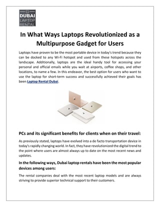 In What Ways Laptops Revolutionized as a
Multipurpose Gadget for Users
Laptops have proven to be the most portable device in today's trend because they
can be docked to any Wi-Fi hotspot and used from these hotspots across the
landscape. Additionally, laptops are the ideal handy tool for accessing your
personal and official emails while you wait at airports, coffee shops, and other
locations, to name a few. In this endeavor, the best option for users who want to
use the laptop for short-term success and successfully achieved their goals has
been Laptop Rental Dubai.
PCs and its significant benefits for clients when on their travel:
As previously stated, laptops have evolved into a de facto transportation device in
today's rapidly changing world. In fact, they have revolutionized the digital trend to
the point where users are almost always up to date on the most recent news and
updates.
In the following ways, Dubai laptop rentals have been the most popular
devices among users:
The rental companies deal with the most recent laptop models and are always
striving to provide superior technical support to their customers.
 