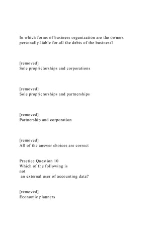 In which forms of business organization are the owners
personally liable for all the debts of the business?
[removed]
Sole proprietorships and corporations
[removed]
Sole proprietorships and partnerships
[removed]
Partnership and corporation
[removed]
All of the answer choices are correct
Practice Question 10
Which of the following is
not
an external user of accounting data?
[removed]
Economic planners
 