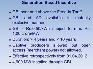Generation Based Incentive
GBI over and above the Feed-in Tariff
GBI and AD available in mutually
exclusive manner
GBI - Rs.0.50/kWh subject to max Rs.
1.00 crore/MW
Duration: > 4 years and < 10 years
Captive producers allowed but open
access (merchant power) not allowed.
Effective retrospectively from 01.04.2012
4,900 MW installed through GBI
 