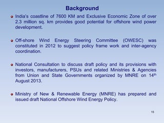 Background
India’s coastline of 7600 KM and Exclusive Economic Zone of over
2.3 million sq. km provides good potential for offshore wind power
development.
Off-shore Wind Energy Steering Committee (OWESC) was
constituted in 2012 to suggest policy frame work and inter-agency
coordination.
National Consultation to discuss draft policy and its provisions with
investors, manufacturers, PSUs and related Ministries & Agencies
from Union and State Governments organized by MNRE on 14th
August 2013.
Ministry of New & Renewable Energy (MNRE) has prepared and
issued draft National Offshore Wind Energy Policy.
15
 