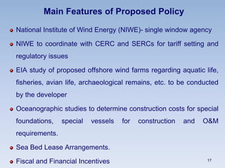 Main Features of Proposed Policy
National Institute of Wind Energy (NIWE)- single window agency
NIWE to coordinate with CERC and SERCs for tariff setting and
regulatory issues
EIA study of proposed offshore wind farms regarding aquatic life,
fisheries, avian life, archaeological remains, etc. to be conducted
by the developer
Oceanographic studies to determine construction costs for special
foundations, special vessels for construction and O&M
requirements.
Sea Bed Lease Arrangements.
Fiscal and Financial Incentives 17
 