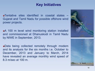 Key Initiatives
Tentative sites identified in coastal states –
Gujarat and Tamil Nadu for possible offshore wind
power projects.
A 100 m level wind monitoring station installed
and commissioned at Dhanuskodi in Tamil Nadu
by NIWE in September, 2013.
Data being collected remotely through modem
and its analysis for the six months i.e. October to
December, 2013 and January to March, 2014
have revealed an average monthly wind speed of
8.3 m/sec at 100 m.
18
 