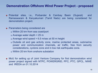 Demonstration Offshore Wind Power Project - proposed
Potential sites, i.e., Porbander & Cambay Basin (Gujarat) and
Rameswaram & Kanyakumari (Tamil Nadu) are being considered for
demonstration project.
Parameters being considered are
 Within 20 km from sea coast/port
 Average water depth < 25 m
 Average wind speed > 6.5 m/sec at 50 m height
 Outside oil and gas activity zone, marine protected areas, submarine
power and communication channels, air traffic, free from security
considerations, cyclone zone and in low risk earthquake zone.
 Within 20 km from onshore substation
MoU for setting up of Joint Venture Company for first demonstration wind
power project signed with NTPC, POWERGRID, PFC, PTC, GPCL, NIWE
and IREDA on 01.10.2014
19
 