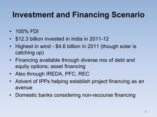 Investment and Financing Scenario
• 100% FDI
• $12.3 billion invested in India in 2011-12
• Highest in wind - $4.6 billion in 2011 (though solar is
catching up)
• Financing available through diverse mix of debt and
equity options; asset financing
• Also through IREDA, PFC, REC
• Advent of IPPs helping establish project financing as an
avenue
• Domestic banks considering non-recourse financing
21
 