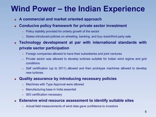 Wind Power – the Indian Experience
A commercial and market oriented approach
Conducive policy framework for private sector investment
 Policy stability provided for orderly growth of the sector
 States introduced policies on wheeling, banking, and buy–back/third party sale
Technology development at par with international standards with
private sector participation
 Foreign companies allowed to have their subsidiaries and joint ventures
 Private sector was allowed to develop turbines suitable for Indian wind regime and grid
conditions
 Self certification (up to 2011) allowed and then prototype machines allowed to develop
new turbines
Quality assurance by introducing necessary policies
 Machines with Type Approval were allowed
 Manufacturing base in India essential
 ISO certification necessary
Extensive wind resource assessment to identify suitable sites
 Actual field measurements of wind data gave confidence to investors
6
 
