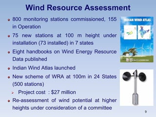 Wind Resource Assessment
800 monitoring stations commissioned, 155
in Operation
75 new stations at 100 m height under
installation (73 installed) in 7 states
Eight handbooks on Wind Energy Resource
Data published
Indian Wind Atlas launched
New scheme of WRA at 100m in 24 States
(500 stations)
 Project cost : $27 million
Re-assessment of wind potential at higher
heights under consideration of a committee
9
 