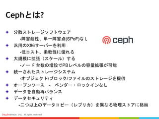 Cephとは?
分散ストレージソフトウェア
-障害耐性、単一障害点(SPoF)なし
汎用のX86サーバーを利用
-低コスト、柔軟性に優れる
大規模に拡張（スケール）する
-ノード 台数の増設でPBレベルの容量拡張が可能
統一されたストレージシステム
-オブジェクト/ブロック/ファイルのストレージを提供
オープンソース – ベンダー・ロックインなし
データを自動再バランス
データセキュリティ
-二つ以上のデータコピー（レプリカ）を異なる物理ストアに格納
 