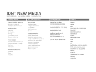 IDNT NEW MEDIA
GRAPHIC DESIGN      MULTIMEDIA DESIGN   WEBMARKETING

 GRAPHIC DESIGN                   MULTIMEDIA DESIGN                WEBMARKETING                CLIENTES

 CONSULTORIA DE IMAGEM            WEB DESIGN                       OPTIMIZAÇÃO PARA            APNOR
 Definição e criação de           Alojamento Web                   MOTORES DE BUSCA (SEO)      APPIA
 estratégias de comunicação       e Registo de Domínios
                                                                                               AVIS
                                  E-commerce                       PUBLICIDADE PAY-PER-CLICK
 BRAND DESIGN                                                                                  BOUTIQUE LES COSMETIQUE
                                  Web Development
 Logotipos                                                         EMAIL MARKETING             BULLRAY
                                  Banners
 Re-Branding                                                                                   CENTRO AUDITIVO
 Naming                           USER EXPERIENCE                  ANÁLISE DE MÉTRICAS         CEREBRUM
 Estacionário Gráfico             Design de interfaces
                                                                   DE DESEMPENHO
                                                                   NO GOOGLE ANALYTICS;        DGRHE
 Manuais de Normas                Aplicações para telemóveis                                   EXPANSÃO YORK
                                  Criação de CD/DVD Interactivos
 PRINT DESIGN                                                      SOCIAL MEDIA MARKETING      GTBC
                                  Apresentações Multimédia
 Flyers, Folhetos, Desdobráveis                                                                INCI
                                  Manuais e Aplicações
 Outdoors, Muppies, Cartazes      Interactivas (Flash)                                         IPP
 Brochuras                        Vídeos de Apresentação                                       LUIS CATELA . ACTION COACH
 Publicações                      Spots Institucionais                                         MAN . Veículos Industriais
                                  Motion Graphics                                              MINITÉRIO DA EDUCAÇÃO
 INFORMATION DESIGN
 Sinalética
                                                                                               MOPTC
 Mapas                                                                                         PÚBLICO
 Infografia                                                                                    THINKOPEN SOLUTIONS
                                                                                               UNIVEST
                                                                                               WIN4YOU
 