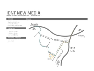 IDNT NEW MEDIA
GRAPHIC DESIGN     MULTIMEDIA DESIGN   WEBMARKETING

 MORADA                          MAPA

 Miraflores Office Center,
 Avenida das Tulipas,                   Cascais
 nº6, 13º A/B 1495-161 Algés

 CONTACTOS
                                         A5                                                                                                                                   A5
 t. +351 214 123 492
 f. +351 214 123 493                                 ril
                                                   Ab
 e. comercial@idnt.pt                                            Ala
                                                                                                                                                                              Lisboa
                                                 e                  me
                                               5d                     da A
                                             .2                           ntó
                                                                             nio
                                           Av                                    Sér
                                                                                    gio
 MORADA ELETRÓNICA
                                                                                                              Alame
                                                                                                                   da Fer
                                                                                                                                                          Saída
                                                                                                                         não Lo                           Miraflores
                                                                                                                               pes
 www.idnt.pt                                                                                                                                              Algés
                                                           Av. C




                                                                                                                                                    tos
                                                                 a




                                                                 in




                                                                                                                                                  Ma
                                                              ro




                                                                      aM
                                                                l




                                                                           ichae lis




                                                                                                                                               de
                                                                                                                                            on
                                                                                                                                                                       IC17



                                                                                                                                         ort
                                                                                                                                     n. N
                                                                                                                                   Ge
                                                                                                                                                                       CRIL

                                                                                                                               ida
                                                                                                                             en
                                                                                             AV



                                                                                                                           Av
                                                                                               . da
                                                                                                   sT




                                                                                                                         s
                                                                                                     úlip




                                                                                                                      iro
                                                                                                         as




                                                                                                                    be
                                                                                                                  om
                                                                                                                sB
                                                                                                              do
                                                                                                                  ida
                                                                                       Edifício
                                                                                                                en
                                                                                                              Av


                                                                                       Office Center
                                                                                                                 és
                                                                                                              Alg
 
